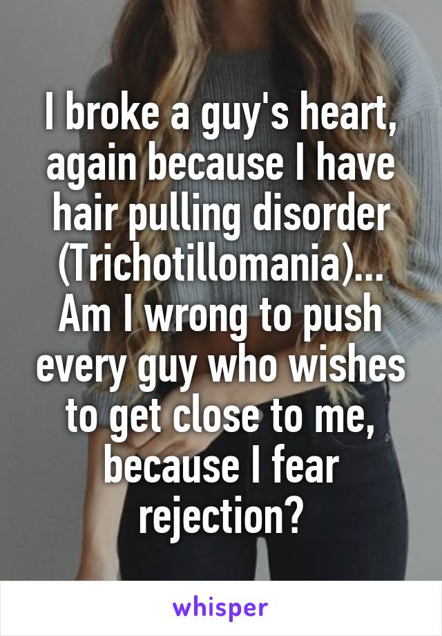 I broke a guy's heart, again because I have hair pulling disorder (Trichotillomania)...
Am I wrong to push every guy who wishes to get close to me, because I fear rejection?