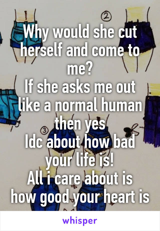 Why would she cut herself and come to me?
If she asks me out like a normal human then yes
Idc about how bad your life is!
All i care about is how good your heart is