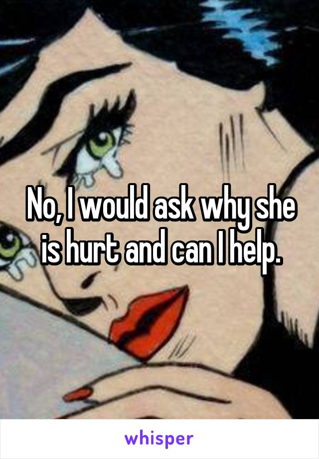 No, I would ask why she is hurt and can I help.