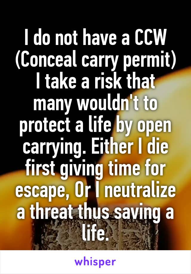 I do not have a CCW (Conceal carry permit)
I take a risk that many wouldn't to protect a life by open carrying. Either I die first giving time for escape, Or I neutralize a threat thus saving a life.