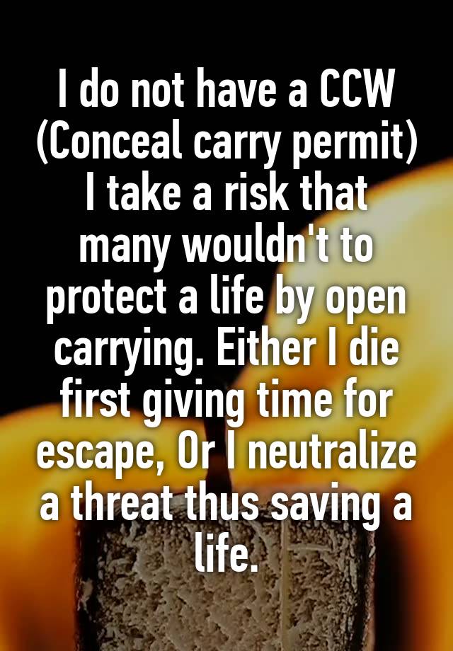 I do not have a CCW (Conceal carry permit)
I take a risk that many wouldn't to protect a life by open carrying. Either I die first giving time for escape, Or I neutralize a threat thus saving a life.