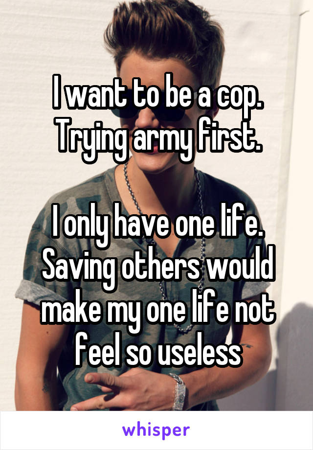 I want to be a cop. Trying army first.

I only have one life. Saving others would make my one life not feel so useless