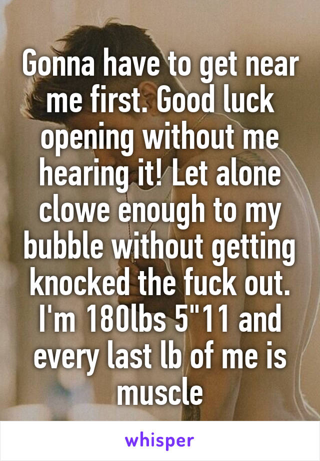 Gonna have to get near me first. Good luck opening without me hearing it! Let alone clowe enough to my bubble without getting knocked the fuck out. I'm 180lbs 5"11 and every last lb of me is muscle