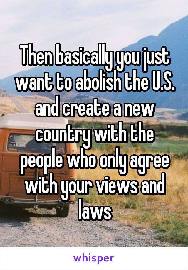 Then basically you just want to abolish the U.S. and create a new country with the people who only agree with your views and laws