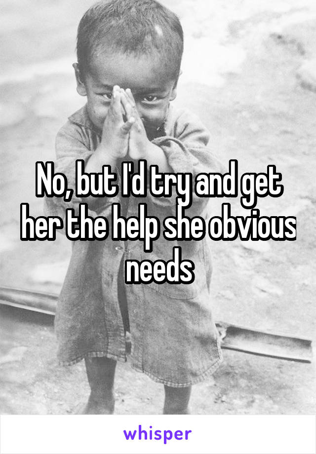 No, but I'd try and get her the help she obvious needs