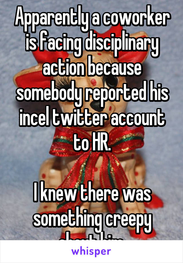 Apparently a coworker is facing disciplinary action because somebody reported his incel twitter account to HR.

I knew there was something creepy about him.