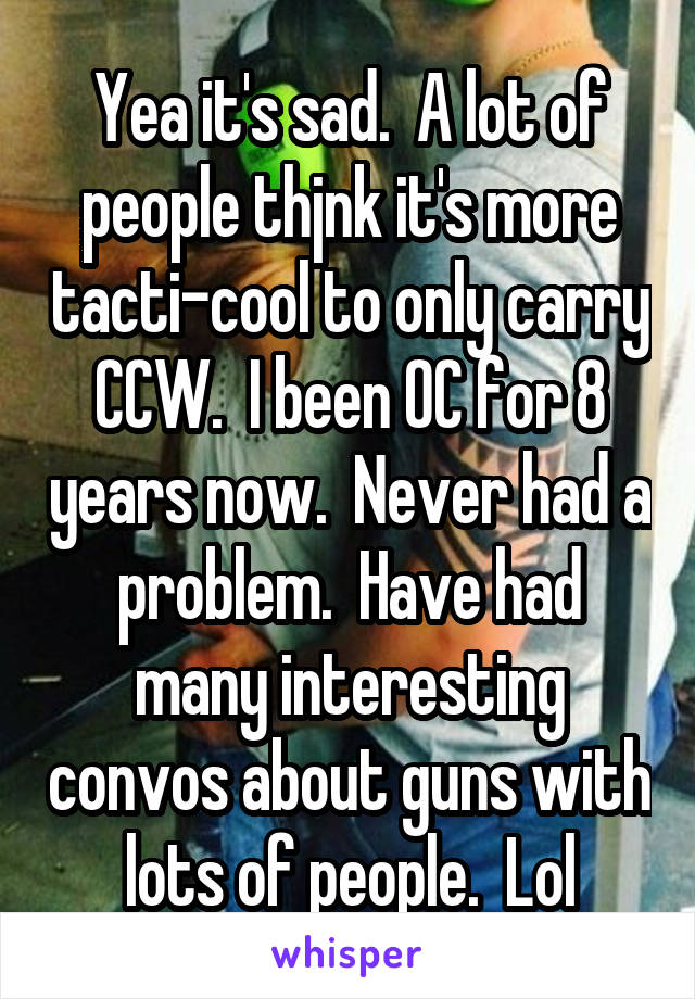 Yea it's sad.  A lot of people thjnk it's more tacti-cool to only carry CCW.  I been OC for 8 years now.  Never had a problem.  Have had many interesting convos about guns with lots of people.  Lol