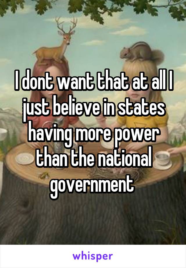 I dont want that at all I just believe in states having more power than the national government 