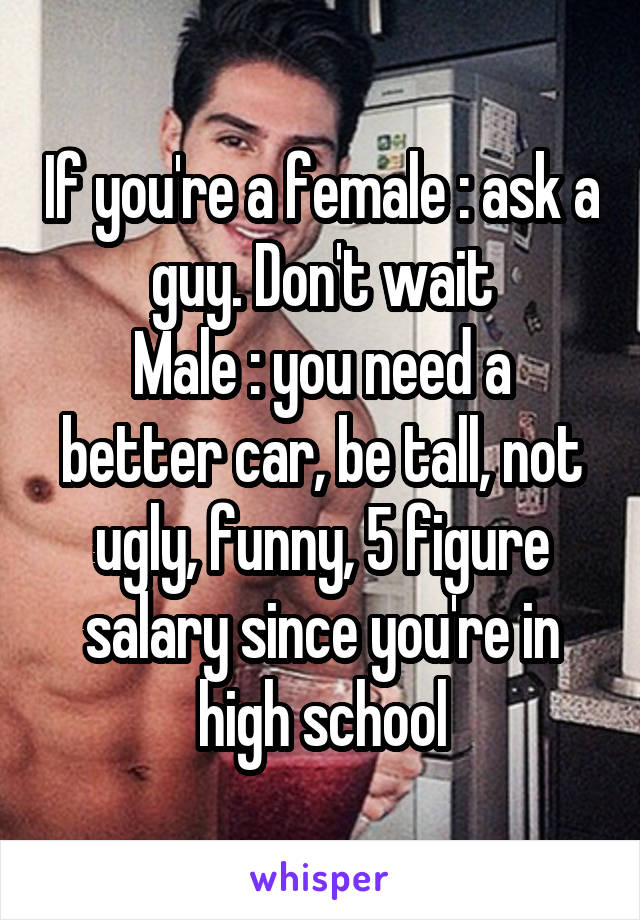 If you're a female : ask a guy. Don't wait
Male : you need a better car, be tall, not ugly, funny, 5 figure salary since you're in high school