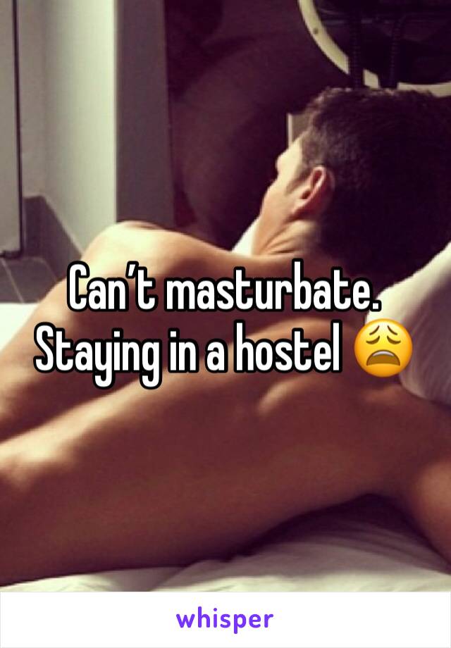 Can’t masturbate. Staying in a hostel 😩