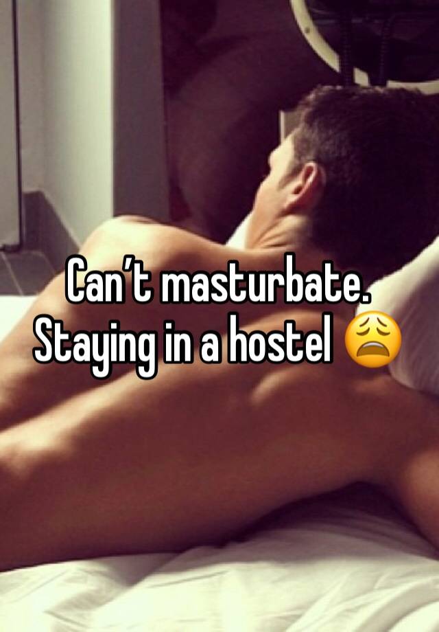 Can’t masturbate. Staying in a hostel 😩