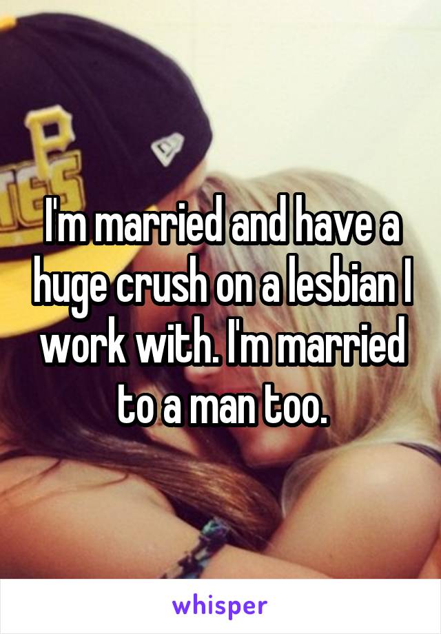 I'm married and have a huge crush on a lesbian I work with. I'm married to a man too.