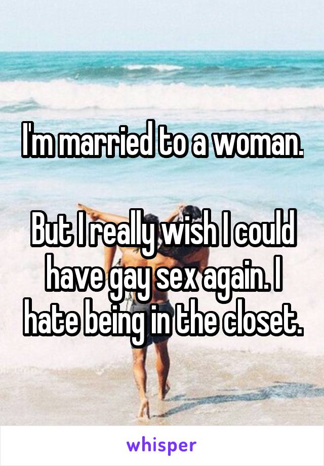 I'm married to a woman.

But I really wish I could have gay sex again. I hate being in the closet.