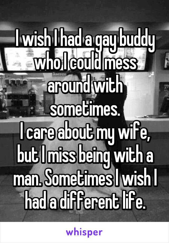 I wish I had a gay buddy who I could mess around with sometimes.
I care about my wife, but I miss being with a man. Sometimes I wish I had a different life.