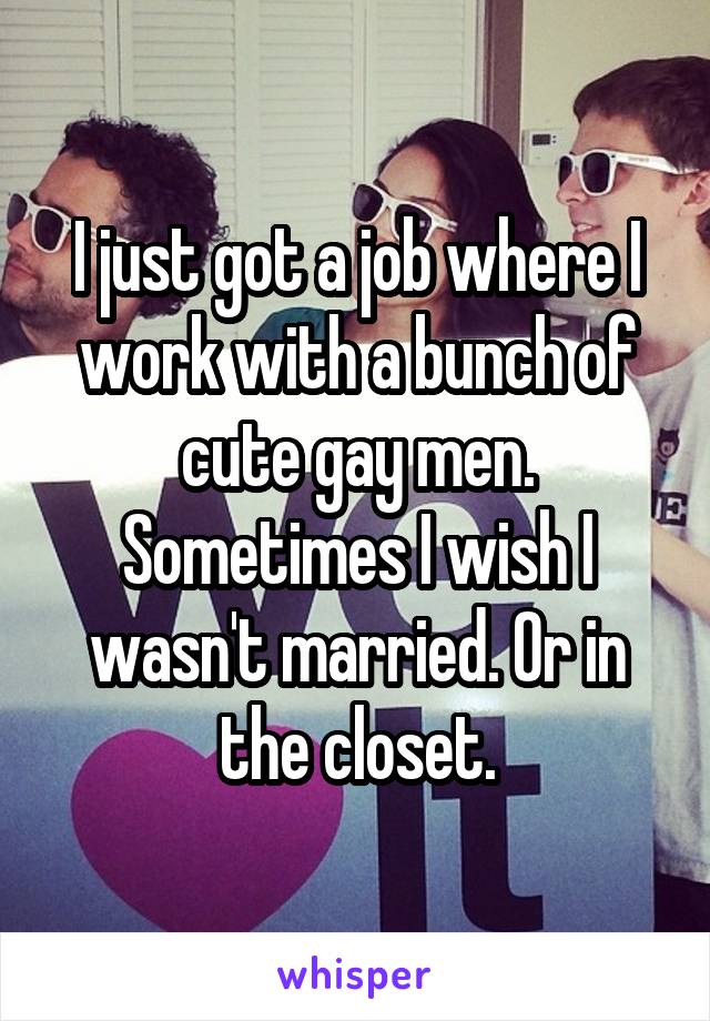 I just got a job where I work with a bunch of cute gay men. Sometimes I wish I wasn't married. Or in the closet.