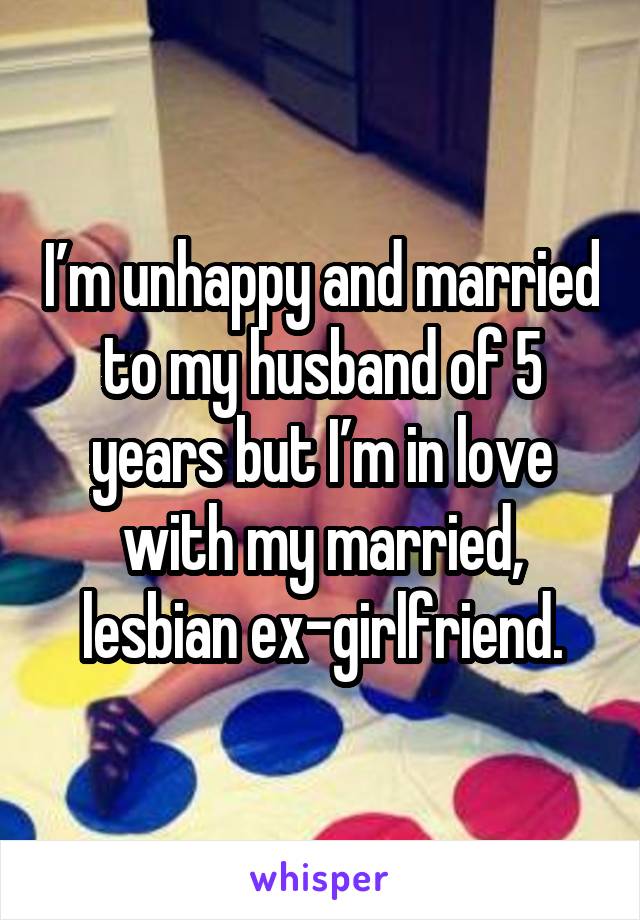 I’m unhappy and married to my husband of 5 years but I’m in love with my married, lesbian ex-girlfriend.