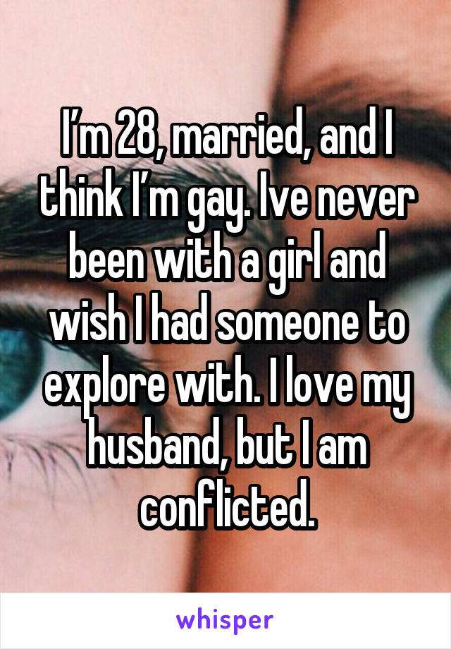 I’m 28, married, and I think I’m gay. Ive never been with a girl and wish I had someone to explore with. I love my husband, but I am conflicted.