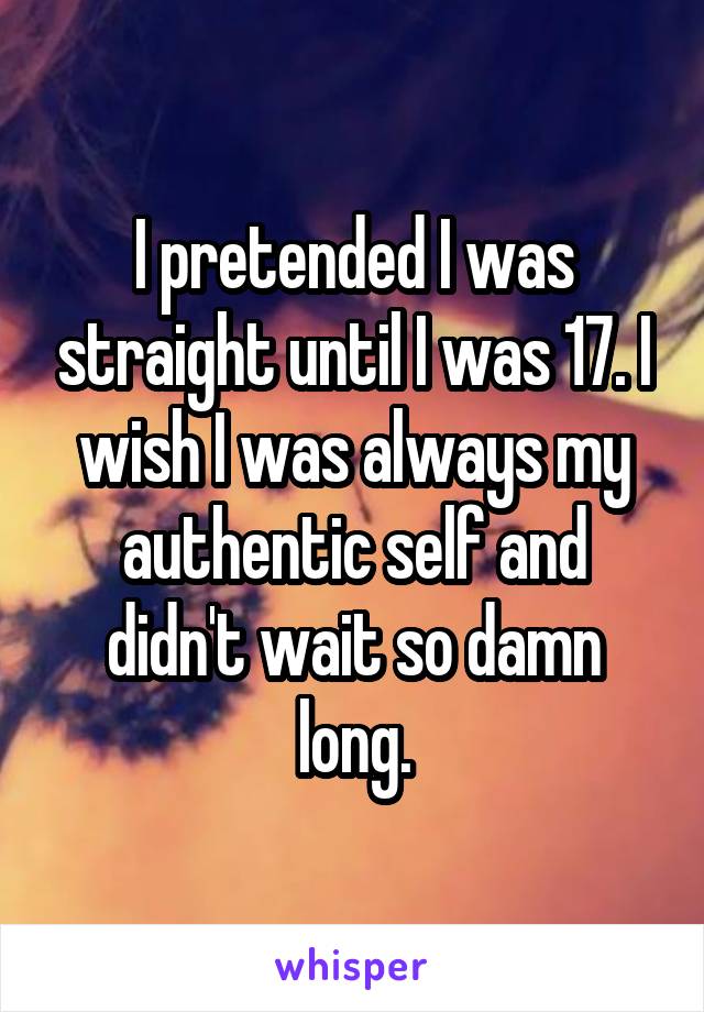I pretended I was straight until I was 17. I wish I was always my authentic self and didn't wait so damn long.