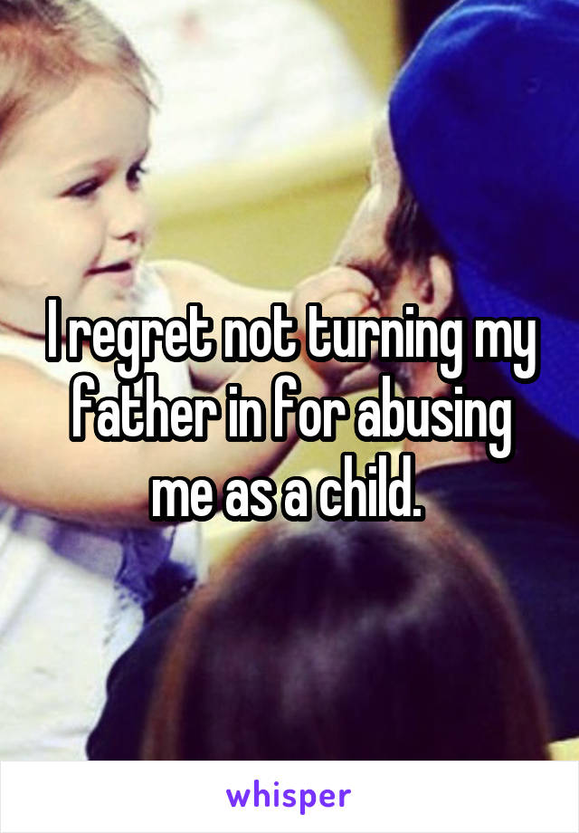 I regret not turning my father in for abusing me as a child. 