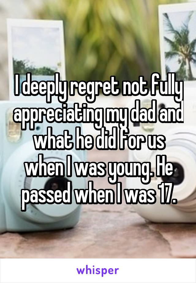 I deeply regret not fully appreciating my dad and what he did for us when I was young. He passed when I was 17.