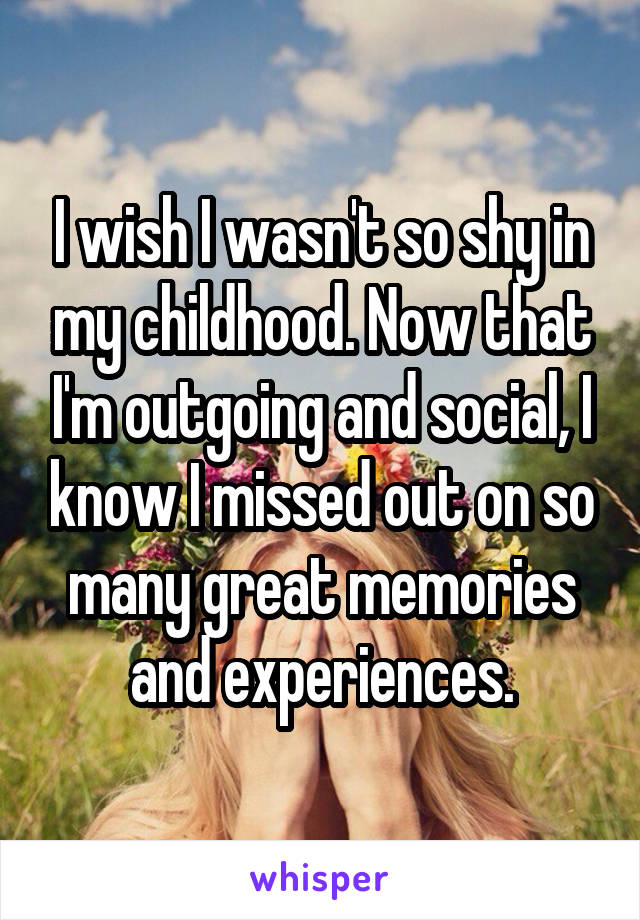 I wish I wasn't so shy in my childhood. Now that I'm outgoing and social, I know I missed out on so many great memories and experiences.