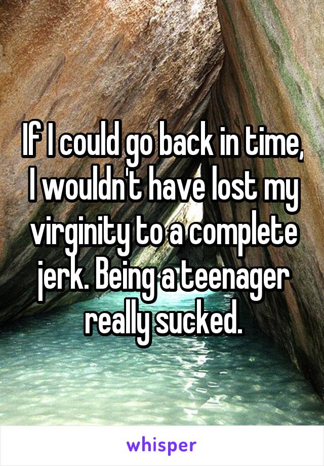 If I could go back in time, I wouldn't have lost my virginity to a complete jerk. Being a teenager really sucked.