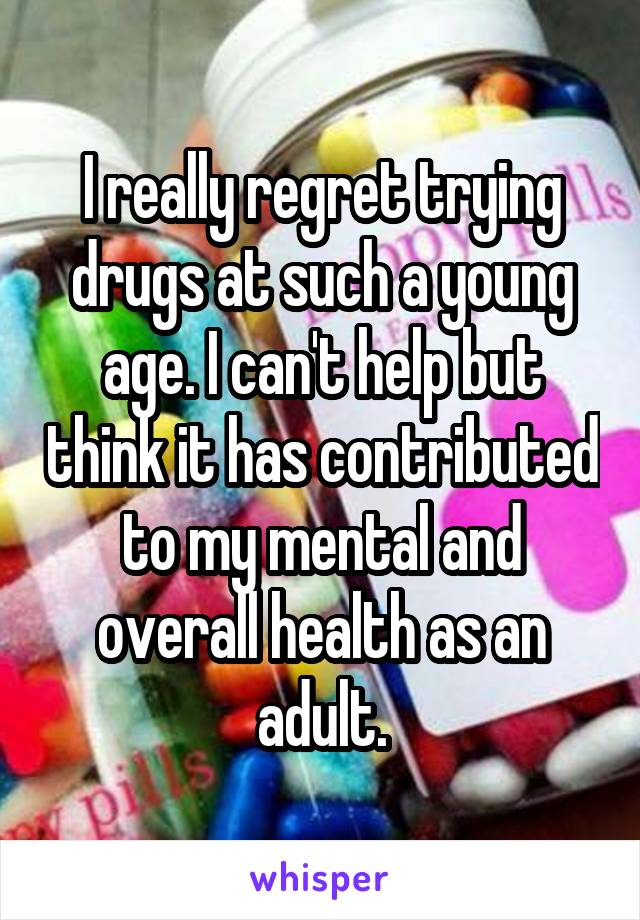 I really regret trying drugs at such a young age. I can't help but think it has contributed to my mental and overall health as an adult.