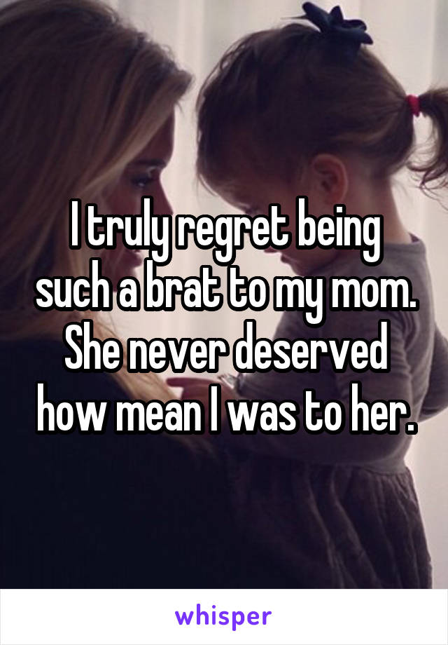 I truly regret being such a brat to my mom. She never deserved how mean I was to her.