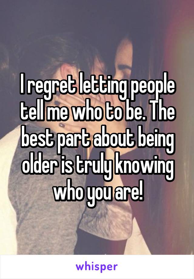 I regret letting people tell me who to be. The best part about being older is truly knowing who you are!