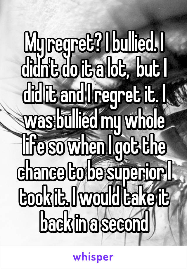 My regret? I bullied. I didn't do it a lot,  but I did it and I regret it. I was bullied my whole life so when I got the chance to be superior I took it. I would take it back in a second