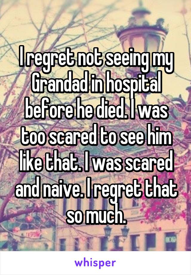 I regret not seeing my Grandad in hospital before he died. I was too scared to see him like that. I was scared and naive. I regret that so much.
