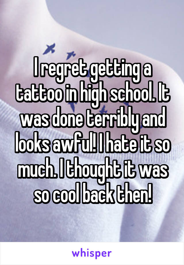 I regret getting a tattoo in high school. It was done terribly and looks awful! I hate it so much. I thought it was so cool back then!