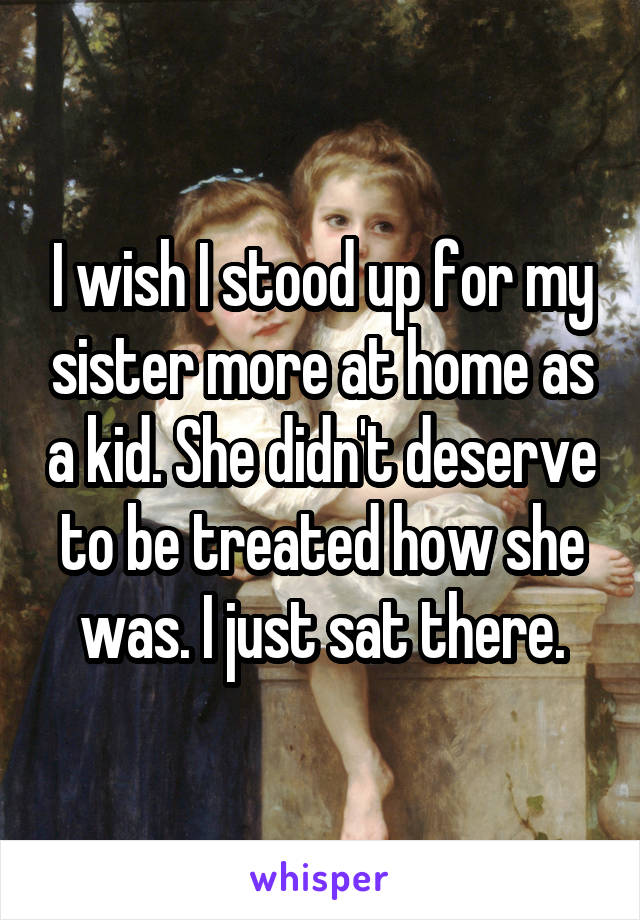 I wish I stood up for my sister more at home as a kid. She didn't deserve to be treated how she was. I just sat there.