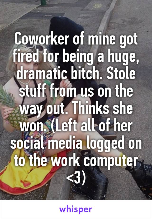 Coworker of mine got fired for being a huge, dramatic bitch. Stole stuff from us on the way out. Thinks she won. (Left all of her social media logged on to the work computer <3)