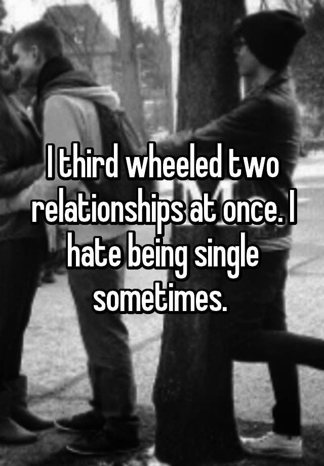 I third wheeled two relationships at once. I hate being single sometimes. 