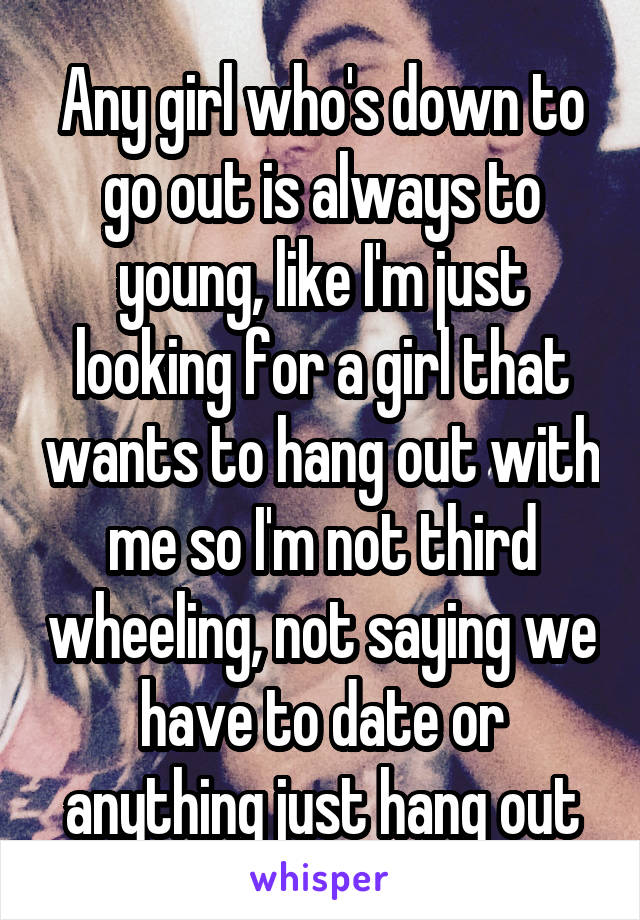 Any girl who's down to go out is always to young, like I'm just looking for a girl that wants to hang out with me so I'm not third wheeling, not saying we have to date or anything just hang out