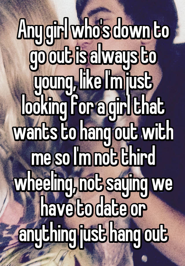 Any girl who's down to go out is always to young, like I'm just looking for a girl that wants to hang out with me so I'm not third wheeling, not saying we have to date or anything just hang out