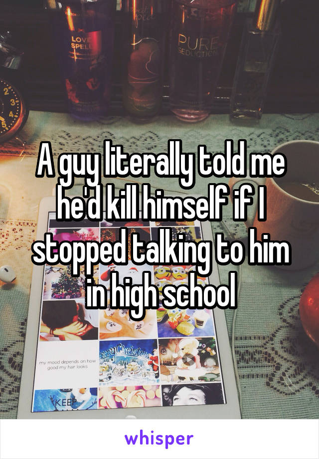 A guy literally told me he'd kill himself if I stopped talking to him in high school