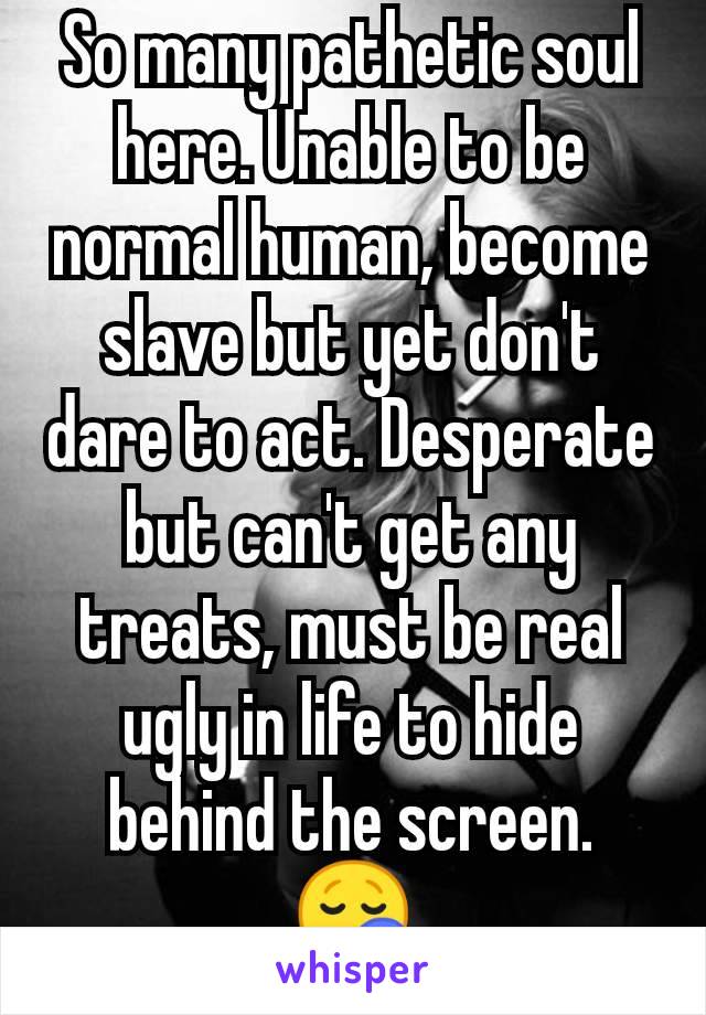 So many pathetic soul here. Unable to be normal human, become slave but yet don't dare to act. Desperate but can't get any treats, must be real ugly in life to hide behind the screen. 😪