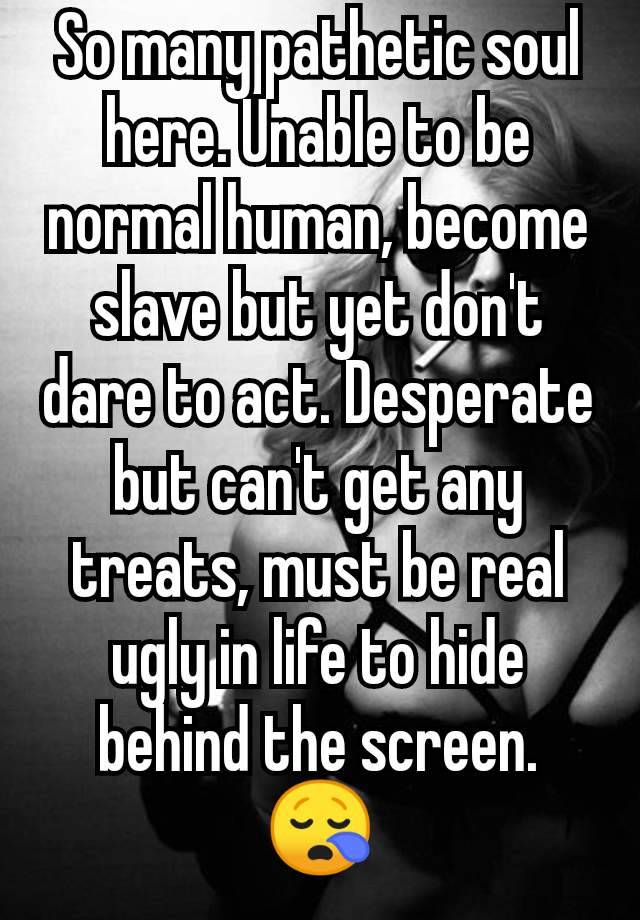 So many pathetic soul here. Unable to be normal human, become slave but yet don't dare to act. Desperate but can't get any treats, must be real ugly in life to hide behind the screen. 😪