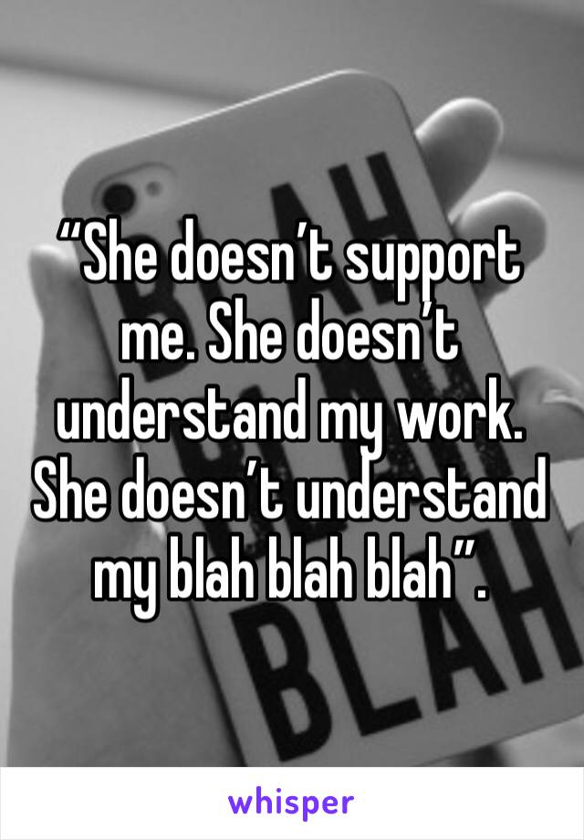 “She doesn’t support me. She doesn’t understand my work. She doesn’t understand my blah blah blah”. 