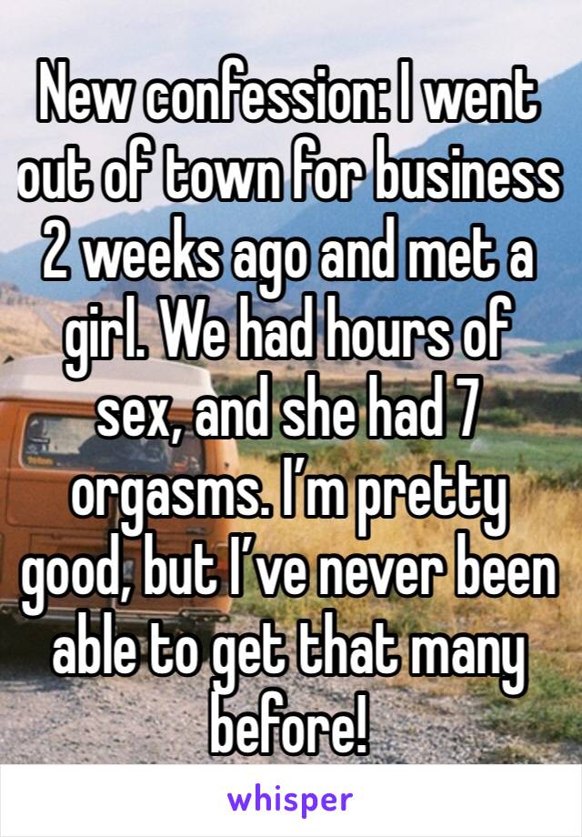 New confession: I went out of town for business 2 weeks ago and met a girl. We had hours of sex, and she had 7 orgasms. I’m pretty good, but I’ve never been able to get that many before!