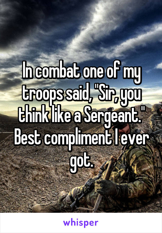 In combat one of my troops said, "Sir, you think like a Sergeant." Best compliment I ever got.