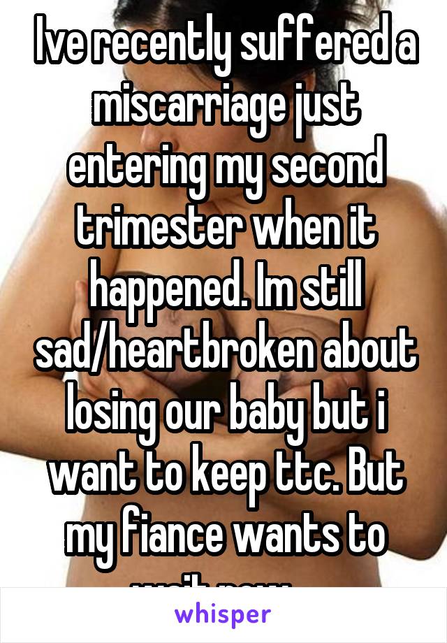 Ive recently suffered a miscarriage just entering my second trimester when it happened. Im still sad/heartbroken about losing our baby but i want to keep ttc. But my fiance wants to wait now..  