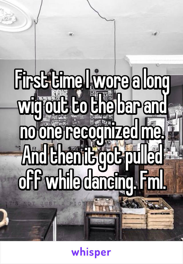 First time I wore a long wig out to the bar and no one recognized me. And then it got pulled off while dancing. Fml.