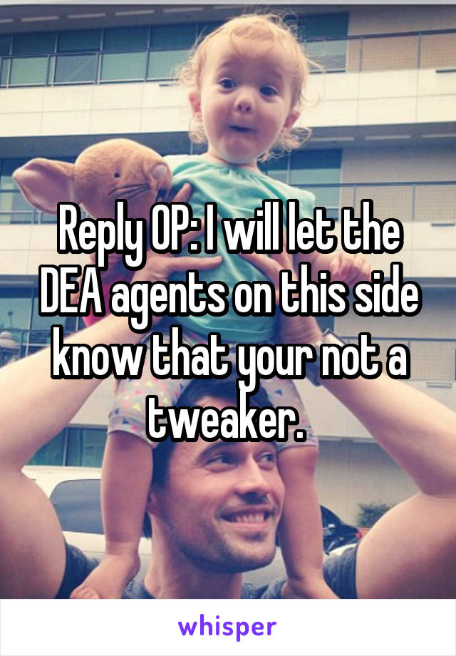 Reply OP: I will let the DEA agents on this side know that your not a tweaker. 