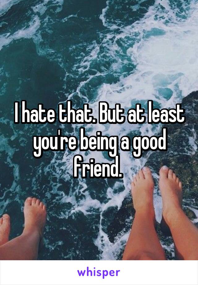 I hate that. But at least you're being a good friend. 