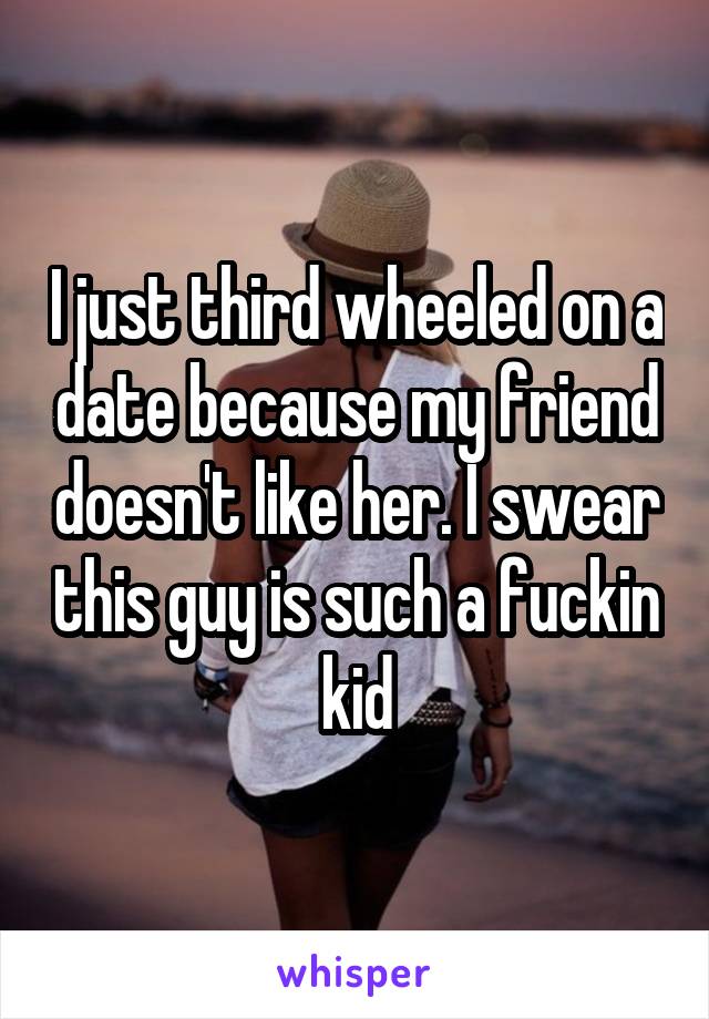 I just third wheeled on a date because my friend doesn't like her. I swear this guy is such a fuckin kid