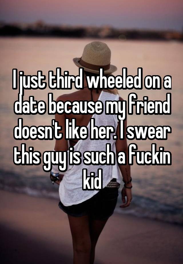 I just third wheeled on a date because my friend doesn't like her. I swear this guy is such a fuckin kid