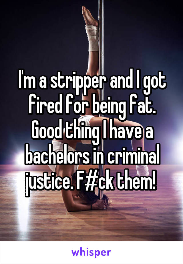 I'm a stripper and I got fired for being fat. Good thing I have a bachelors in criminal justice. F#ck them! 